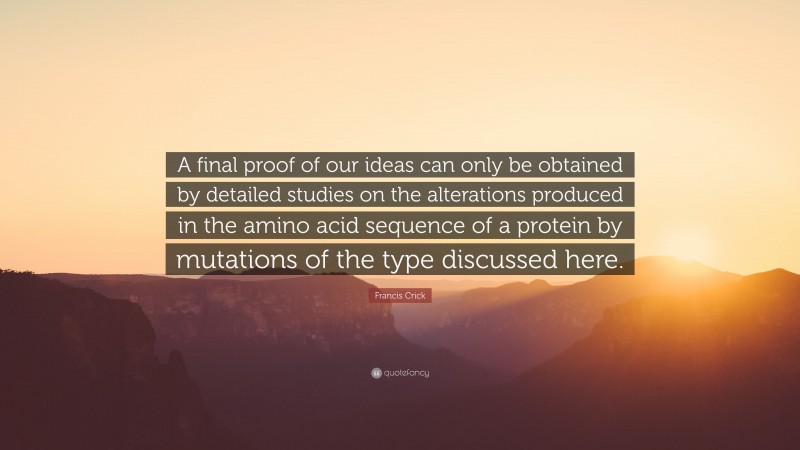 Francis Crick Quote: “A final proof of our ideas can only be obtained by detailed studies on the alterations produced in the amino acid sequence of a protein by mutations of the type discussed here.”