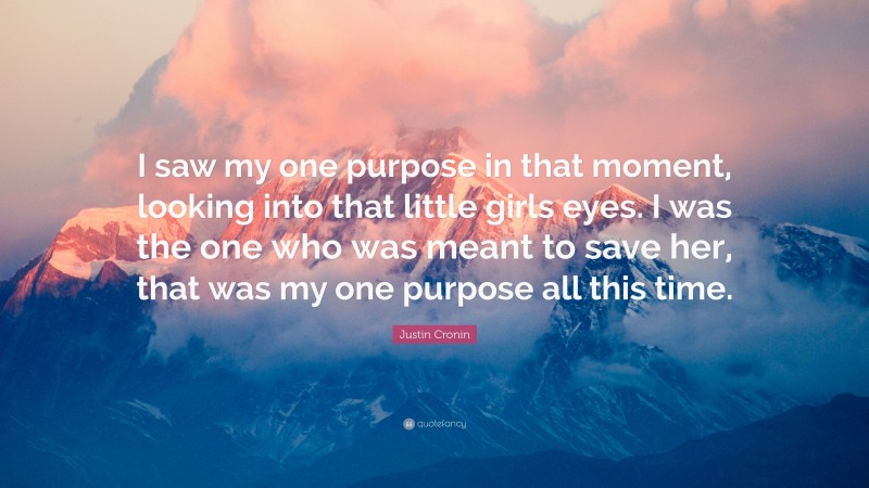 Justin Cronin Quote: “I saw my one purpose in that moment, looking into that little girls eyes. I was the one who was meant to save her, that was my one purpose all this time.”