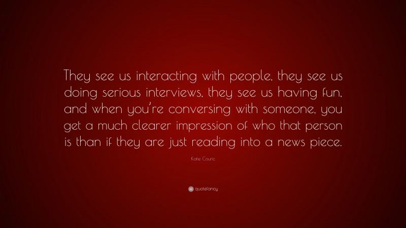 Katie Couric Quote: “They see us interacting with people, they see us doing serious interviews, they see us having fun, and when you’re conversing with someone, you get a much clearer impression of who that person is than if they are just reading into a news piece.”