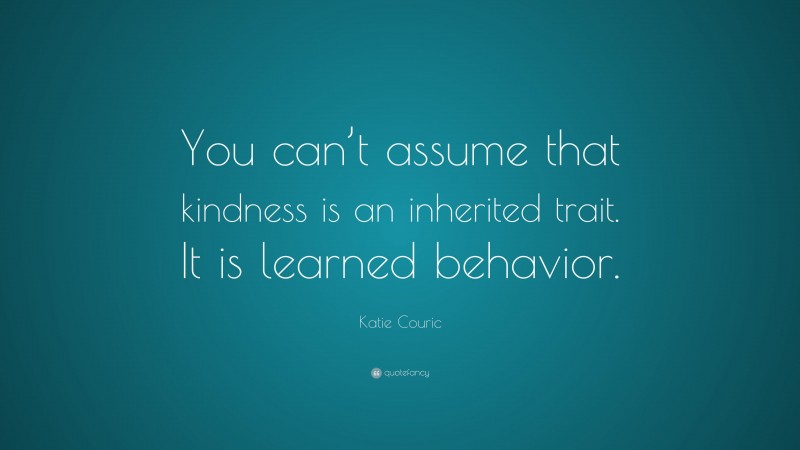 Katie Couric Quote: “You can’t assume that kindness is an inherited trait. It is learned behavior.”