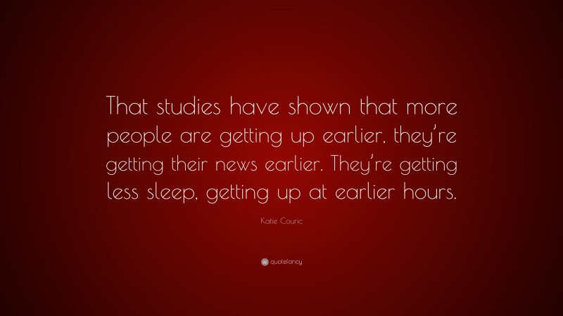 Katie Couric Quote: “That studies have shown that more people are getting up earlier, they’re getting their news earlier. They’re getting less sleep, getting up at earlier hours.”