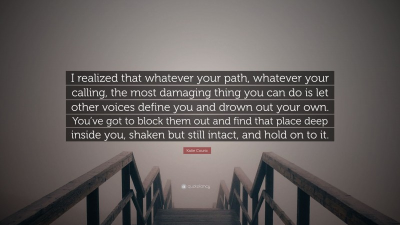Katie Couric Quote: “I realized that whatever your path, whatever your calling, the most damaging thing you can do is let other voices define you and drown out your own. You’ve got to block them out and find that place deep inside you, shaken but still intact, and hold on to it.”