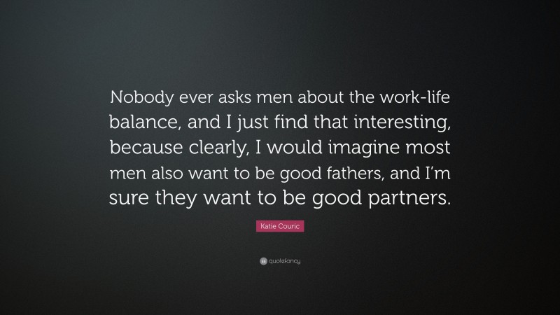 Katie Couric Quote: “Nobody ever asks men about the work-life balance, and I just find that interesting, because clearly, I would imagine most men also want to be good fathers, and I’m sure they want to be good partners.”