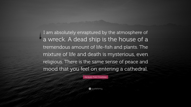 Jacques-Yves Cousteau Quote: “I am absolutely enraptured by the atmosphere of a wreck. A dead ship is the house of a tremendous amount of life-fish and plants. The mixture of life and death is mysterious, even religious. There is the same sense of peace and mood that you feel on entering a cathedral.”