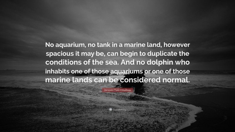 Jacques-Yves Cousteau Quote: “No aquarium, no tank in a marine land, however spacious it may be, can begin to duplicate the conditions of the sea. And no dolphin who inhabits one of those aquariums or one of those marine lands can be considered normal.”