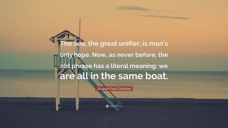Jacques-Yves Cousteau Quote: “The sea, the great unifier, is man’s only hope. Now, as never before, the old phrase has a literal meaning: we are all in the same boat.”