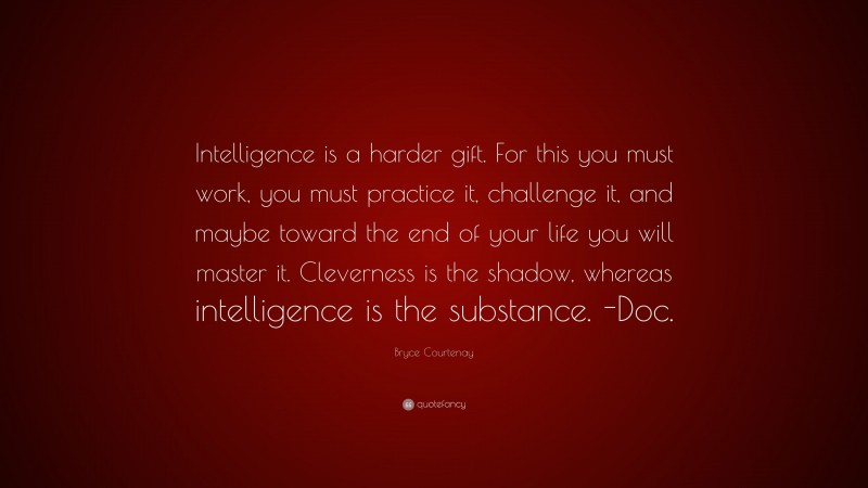Bryce Courtenay Quote: “Intelligence is a harder gift. For this you must work, you must practice it, challenge it, and maybe toward the end of your life you will master it. Cleverness is the shadow, whereas intelligence is the substance. -Doc.”