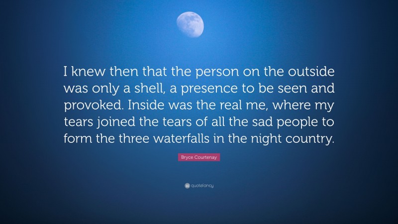 Bryce Courtenay Quote: “I knew then that the person on the outside was only a shell, a presence to be seen and provoked. Inside was the real me, where my tears joined the tears of all the sad people to form the three waterfalls in the night country.”