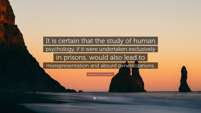 Jacques-Yves Cousteau Quote: “It is certain that the study of human psychology, if it were undertaken exclusively in prisons, would also lead to misrepresentation and absurd generalizations.”