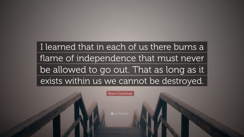 Bryce Courtenay Quote: “I learned that in each of us there burns a flame of independence that must never be allowed to go out. That as long as it exists within us we cannot be destroyed.”