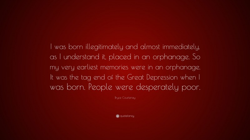 Bryce Courtenay Quote: “I was born illegitimately and almost immediately, as I understand it, placed in an orphanage. So my very earliest memories were in an orphanage. It was the tag end of the Great Depression when I was born. People were desperately poor.”