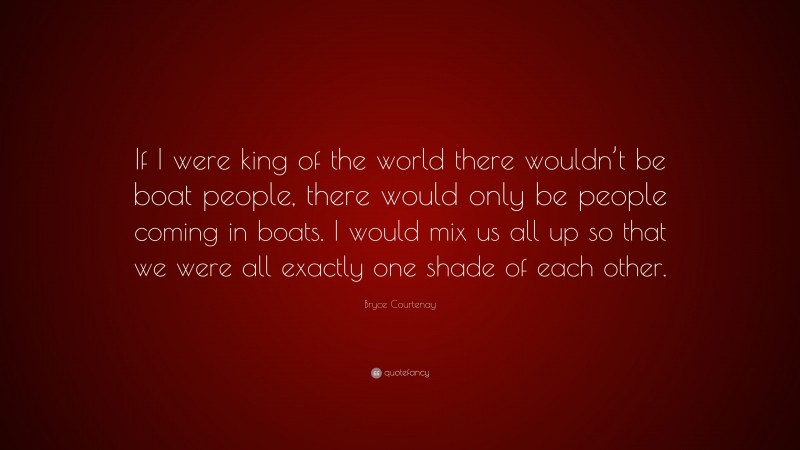 Bryce Courtenay Quote: “If I were king of the world there wouldn’t be boat people, there would only be people coming in boats. I would mix us all up so that we were all exactly one shade of each other.”