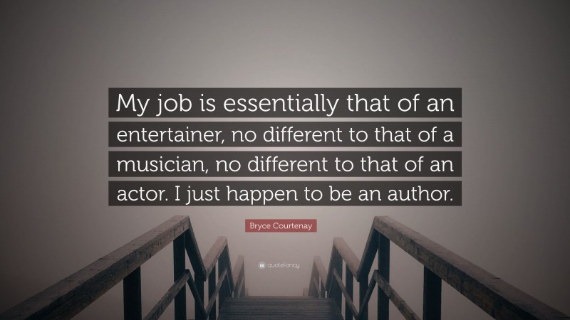 Bryce Courtenay Quote: “My job is essentially that of an entertainer, no different to that of a musician, no different to that of an actor. I just happen to be an author.”