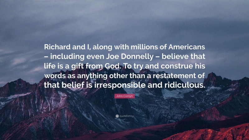 John Cornyn Quote: “Richard and I, along with millions of Americans – including even Joe Donnelly – believe that life is a gift from God. To try and construe his words as anything other than a restatement of that belief is irresponsible and ridiculous.”