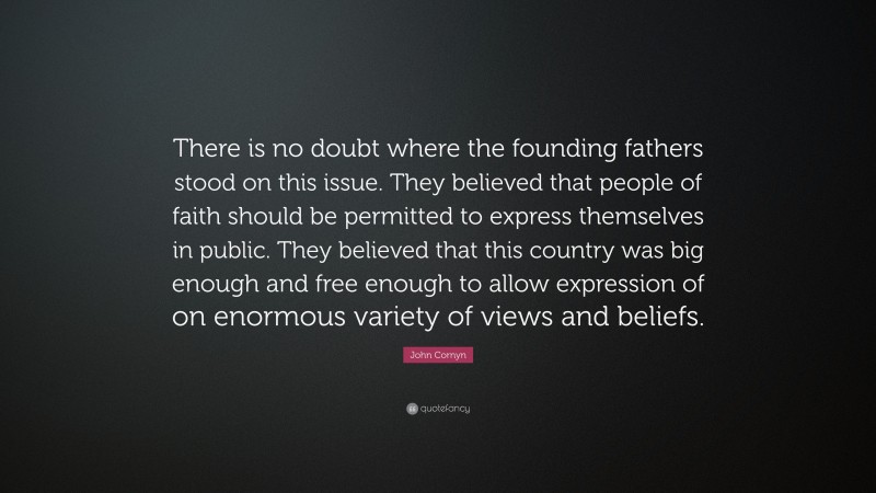 John Cornyn Quote: “There is no doubt where the founding fathers stood on this issue. They believed that people of faith should be permitted to express themselves in public. They believed that this country was big enough and free enough to allow expression of on enormous variety of views and beliefs.”