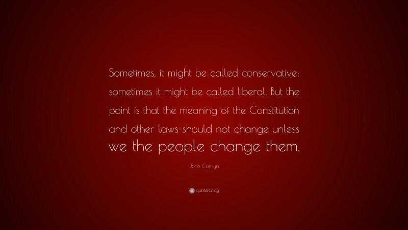John Cornyn Quote: “Sometimes, it might be called conservative; sometimes it might be called liberal. But the point is that the meaning of the Constitution and other laws should not change unless we the people change them.”
