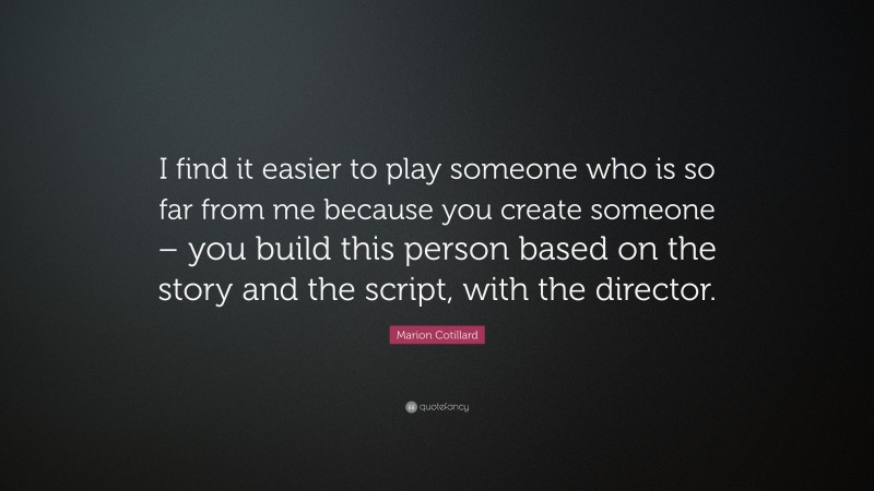 Marion Cotillard Quote: “I find it easier to play someone who is so far from me because you create someone – you build this person based on the story and the script, with the director.”