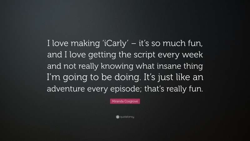 Miranda Cosgrove Quote: “I love making ‘iCarly’ – it’s so much fun, and I love getting the script every week and not really knowing what insane thing I’m going to be doing. It’s just like an adventure every episode; that’s really fun.”