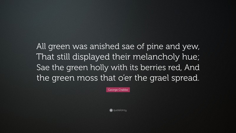 George Crabbe Quote: “All green was anished sae of pine and yew, That still displayed their melancholy hue; Sae the green holly with its berries red, And the green moss that o’er the grael spread.”