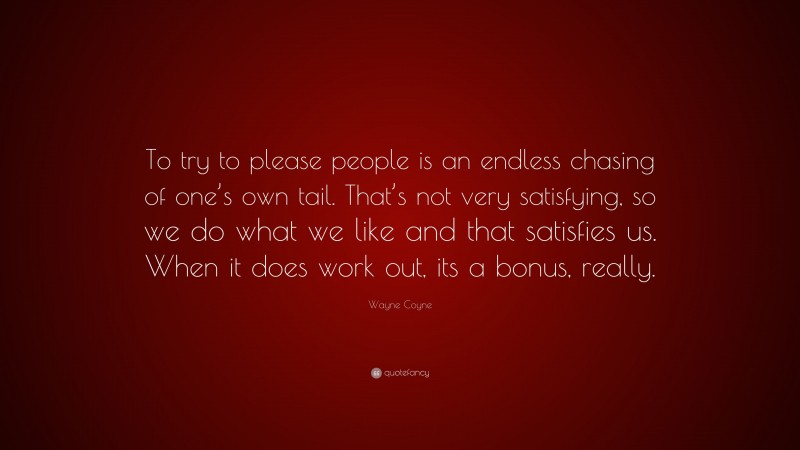 Wayne Coyne Quote: “To try to please people is an endless chasing of one’s own tail. That’s not very satisfying, so we do what we like and that satisfies us. When it does work out, its a bonus, really.”