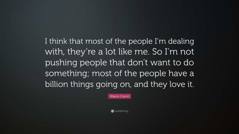 Wayne Coyne Quote: “I think that most of the people I’m dealing with, they’re a lot like me. So I’m not pushing people that don’t want to do something; most of the people have a billion things going on, and they love it.”
