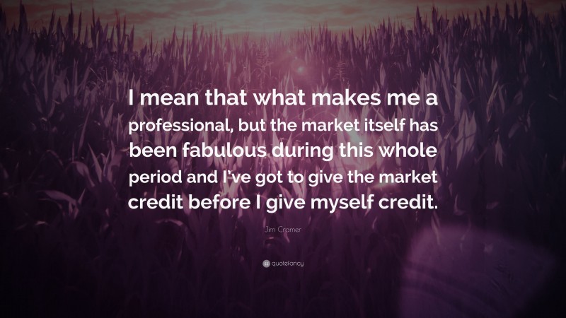 Jim Cramer Quote: “I mean that what makes me a professional, but the market itself has been fabulous during this whole period and I’ve got to give the market credit before I give myself credit.”