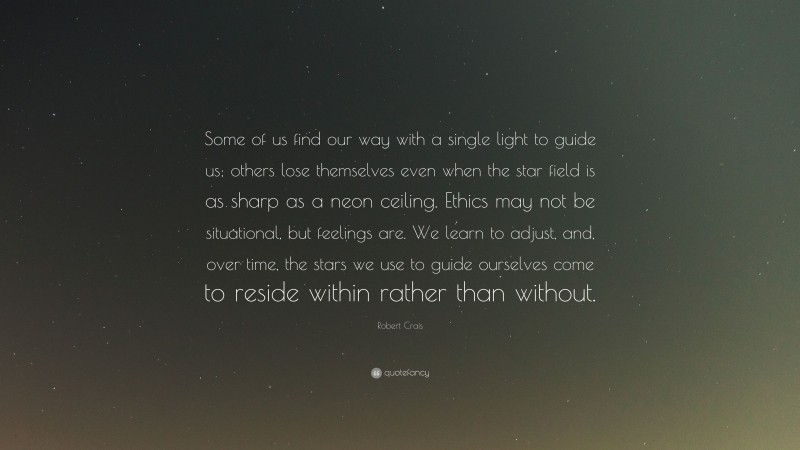 Robert Crais Quote: “Some of us find our way with a single light to guide us; others lose themselves even when the star field is as sharp as a neon ceiling. Ethics may not be situational, but feelings are. We learn to adjust, and, over time, the stars we use to guide ourselves come to reside within rather than without.”