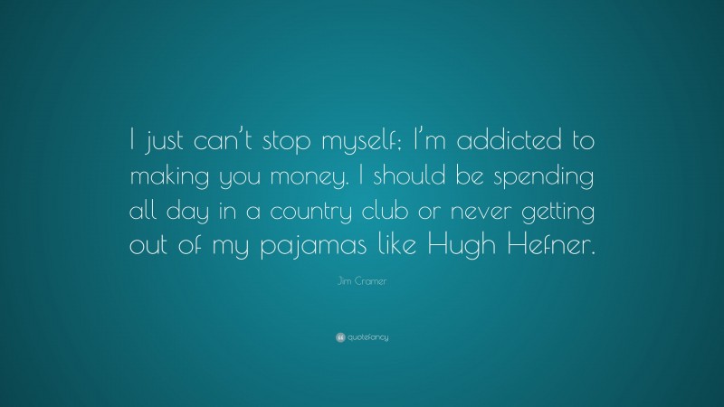 Jim Cramer Quote: “I just can’t stop myself; I’m addicted to making you money. I should be spending all day in a country club or never getting out of my pajamas like Hugh Hefner.”