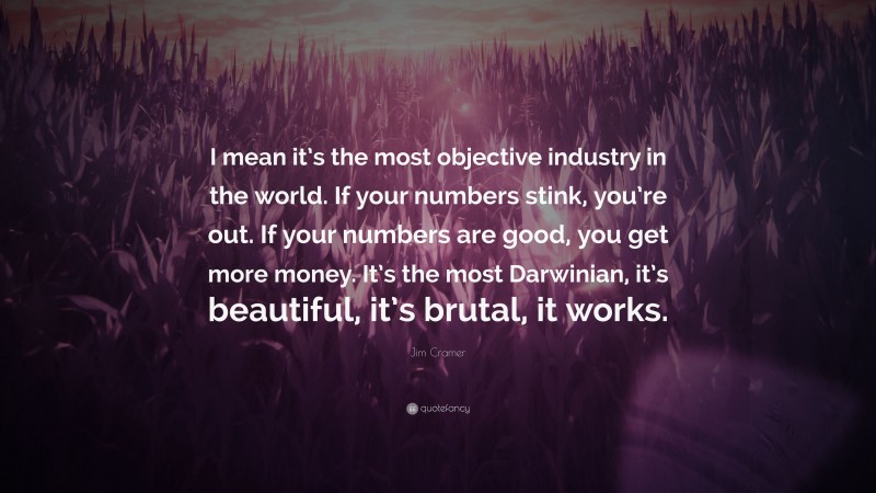 Jim Cramer Quote: “I mean it’s the most objective industry in the world. If your numbers stink, you’re out. If your numbers are good, you get more money. It’s the most Darwinian, it’s beautiful, it’s brutal, it works.”