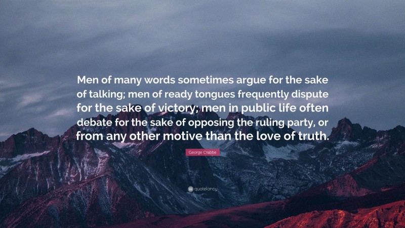 George Crabbe Quote: “Men of many words sometimes argue for the sake of talking; men of ready tongues frequently dispute for the sake of victory; men in public life often debate for the sake of opposing the ruling party, or from any other motive than the love of truth.”