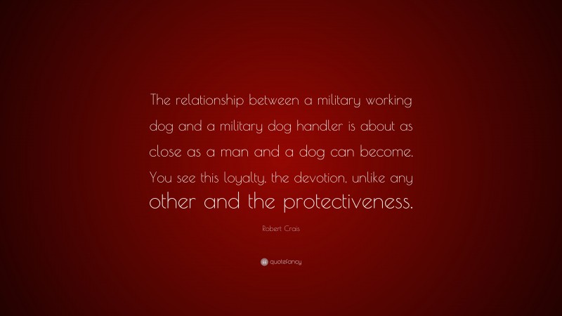 Robert Crais Quote: “The relationship between a military working dog and a military dog handler is about as close as a man and a dog can become. You see this loyalty, the devotion, unlike any other and the protectiveness.”