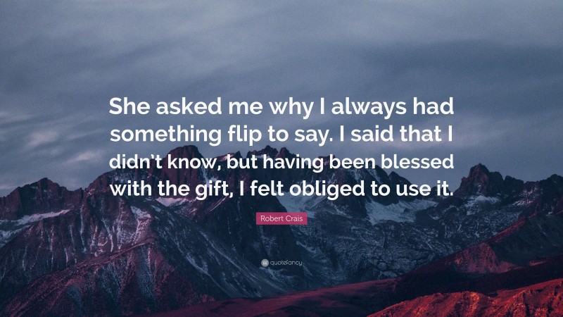 Robert Crais Quote: “She asked me why I always had something flip to say. I said that I didn’t know, but having been blessed with the gift, I felt obliged to use it.”