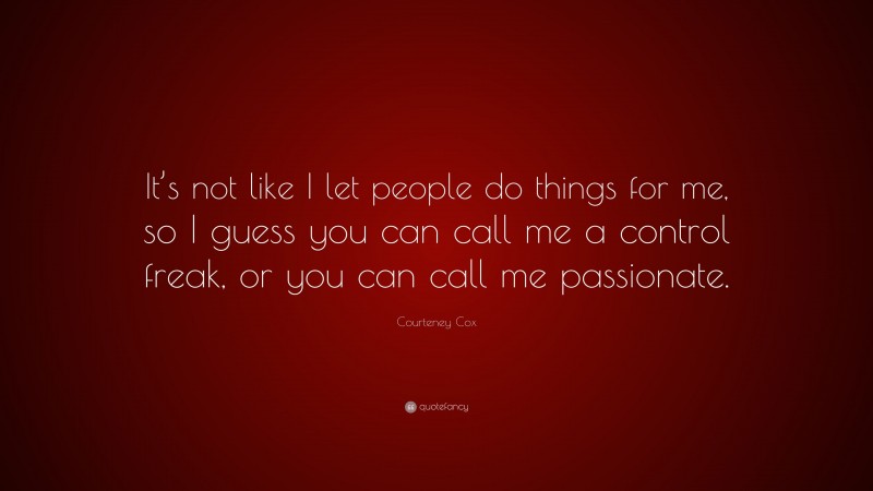 Courteney Cox Quote: “It’s not like I let people do things for me, so I guess you can call me a control freak, or you can call me passionate.”