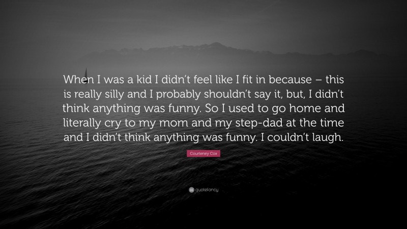Courteney Cox Quote: “When I was a kid I didn’t feel like I fit in because – this is really silly and I probably shouldn’t say it, but, I didn’t think anything was funny. So I used to go home and literally cry to my mom and my step-dad at the time and I didn’t think anything was funny. I couldn’t laugh.”
