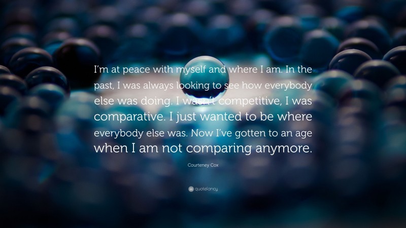 Courteney Cox Quote: “I’m at peace with myself and where I am. In the past, I was always looking to see how everybody else was doing. I wasn’t competitive, I was comparative. I just wanted to be where everybody else was. Now I’ve gotten to an age when I am not comparing anymore.”