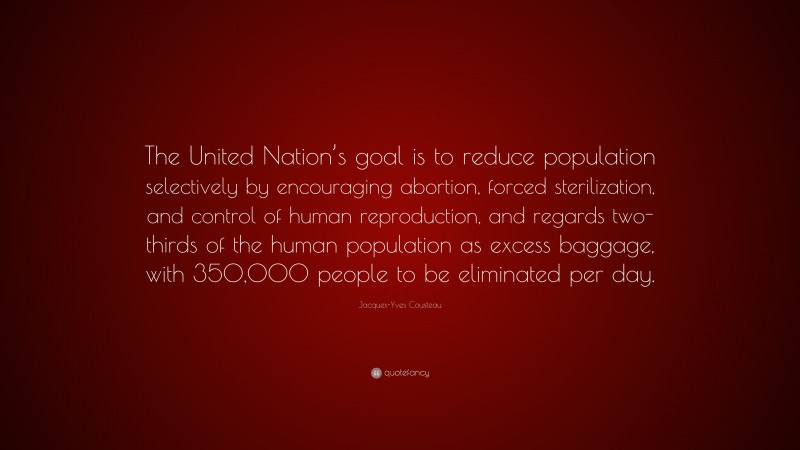 Jacques-Yves Cousteau Quote: “The United Nation’s goal is to reduce population selectively by encouraging abortion, forced sterilization, and control of human reproduction, and regards two-thirds of the human population as excess baggage, with 350,000 people to be eliminated per day.”