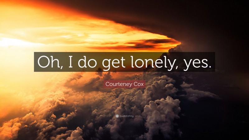 Courteney Cox Quote: “Oh, I do get lonely, yes.”