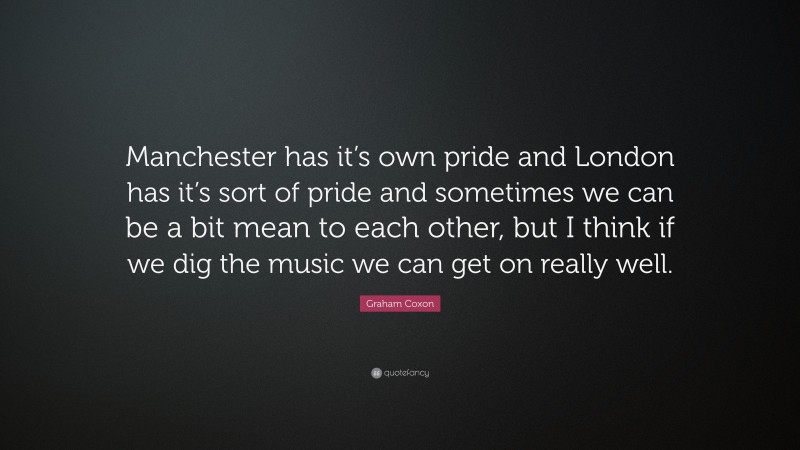 Graham Coxon Quote: “Manchester has it’s own pride and London has it’s sort of pride and sometimes we can be a bit mean to each other, but I think if we dig the music we can get on really well.”
