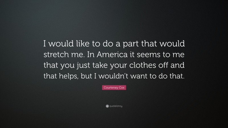 Courteney Cox Quote: “I would like to do a part that would stretch me. In America it seems to me that you just take your clothes off and that helps, but I wouldn’t want to do that.”