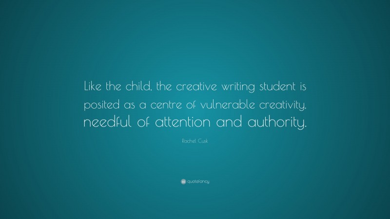 Rachel Cusk Quote: “Like the child, the creative writing student is posited as a centre of vulnerable creativity, needful of attention and authority.”