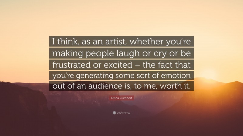 Elisha Cuthbert Quote: “I think, as an artist, whether you’re making people laugh or cry or be frustrated or excited – the fact that you’re generating some sort of emotion out of an audience is, to me, worth it.”