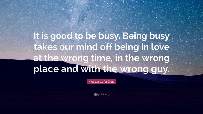 Melissa de la Cruz Quote: “It is good to be busy. Being busy takes our mind off being in love at the wrong time, in the wrong place and with the wrong guy.”