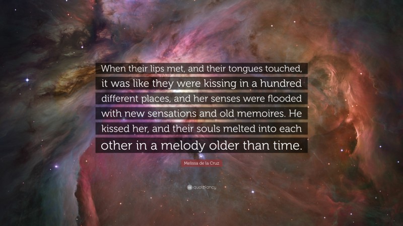 Melissa de la Cruz Quote: “When their lips met, and their tongues touched, it was like they were kissing in a hundred different places, and her senses were flooded with new sensations and old memoires. He kissed her, and their souls melted into each other in a melody older than time.”