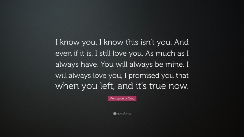 Melissa de la Cruz Quote: “I know you. I know this isn’t you. And even if it is, I still love you. As much as I always have. You will always be mine. I will always love you, I promised you that when you left, and it’s true now.”