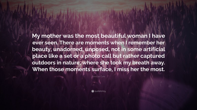 Jamie Lee Curtis Quote: “My mother was the most beautiful woman I have ever seen. There are moments when I remember her beauty, unadorned, unposed, not in some artificial place like a set or a photo call but rather captured outdoors in nature, where she took my breath away. When those moments surface, I miss her the most.”