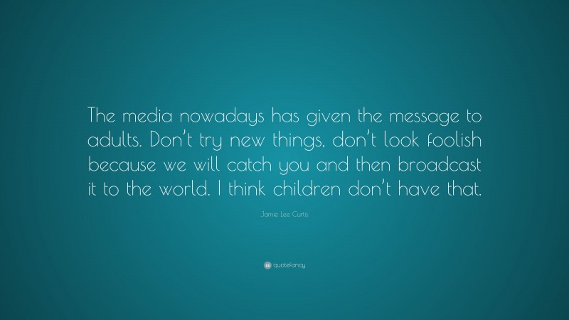 Jamie Lee Curtis Quote: “The media nowadays has given the message to adults. Don’t try new things, don’t look foolish because we will catch you and then broadcast it to the world. I think children don’t have that.”