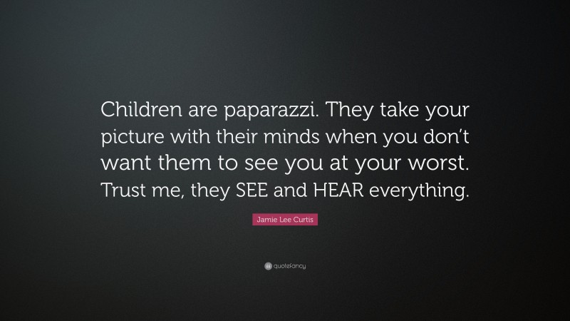 Jamie Lee Curtis Quote: “Children are paparazzi. They take your picture with their minds when you don’t want them to see you at your worst. Trust me, they SEE and HEAR everything.”