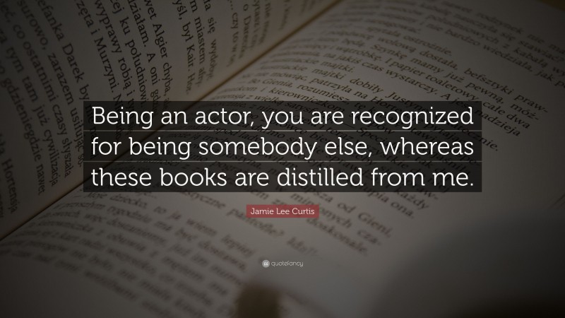 Jamie Lee Curtis Quote: “Being an actor, you are recognized for being somebody else, whereas these books are distilled from me.”