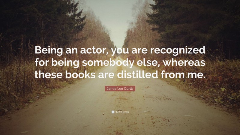 Jamie Lee Curtis Quote: “Being an actor, you are recognized for being somebody else, whereas these books are distilled from me.”