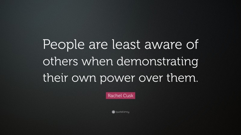 Rachel Cusk Quote: “People are least aware of others when demonstrating their own power over them.”